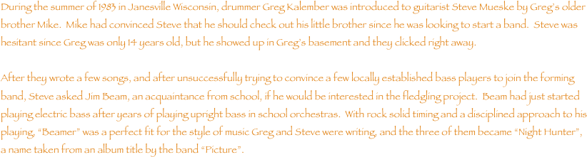 During the summer of 1983 in Janesville Wisconsin, drummer Greg Kalember was introduced to guitarist Steve Mueske by Gregs older brother Mike.  Mike had convinced Steve that he should check out his little brother since he was looking to start a band.  Steve was hesitant since Greg was only 14 years old, but he showed up in Gregs basement and they clicked right away.  

After they wrote a few songs, and after unsuccessfully trying to convince a few locally established bass players to join the forming band, Steve asked Jim Beam, an acquaintance from school, if he would be interested in the fledgling project.  Beam had just started playing electric bass after years of playing upright bass in school orchestras.  With rock solid timing and a disciplined approach to his playing, Beamer was a perfect fit for the style of music Greg and Steve were writing, and the three of them became Night Hunter, a name taken from an album title by the band Picture.