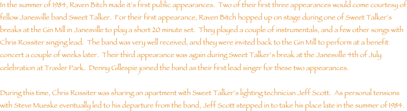 In the summer of 1984, Raven Bitch made its first public appearances.  Two of their first three appearances would come courtesy of fellow Janesville band Sweet Talker.  For their first appearance, Raven Bitch hopped up on stage during one of Sweet Talkers breaks at the Gin Mill in Janesville to play a short 20 minute set.  They played a couple of instrumentals, and a few other songs with Chris Rossiter singing lead.  The band was very well received, and they were invited back to the Gin Mill to perform at a benefit concert a couple of weeks later.  Their third appearance was again during Sweet Talkers break at the Janesville 4th of July celebration at Traxler Park.  Denny Gillespie joined the band as their first lead singer for these two appearances.

During this time, Chris Rossiter was sharing an apartment with Sweet Talkers lighting technician Jeff Scott.  As personal tensions with Steve Mueske eventually led to his departure from the band, Jeff Scott stepped in to take his place late in the summer of 1984.