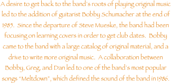 A desire to get back to the bands roots of playing original music led to the addition of guitarist Bobby Schumacher at the end of 1985.  Since the departure of Steve Mueske, the band had been focusing on learning covers in order to get club dates.  Bobby came to the band with a large catalog of original material, and a drive to write more original music.  A collaboration between Bobby, Greg, and Dan led to one of the bands most popular songs Meltdown, which defined the sound of the band in 1986.