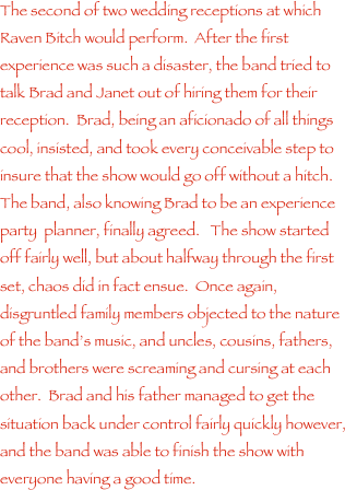 The second of two wedding receptions at which Raven Bitch would perform.  After the first experience was such a disaster, the band tried to talk Brad and Janet out of hiring them for their reception.  Brad, being an aficionado of all things cool, insisted, and took every conceivable step to insure that the show would go off without a hitch.  The band, also knowing Brad to be an experience party  planner, finally agreed.   The show started off fairly well, but about halfway through the first set, chaos did in fact ensue.  Once again, disgruntled family members objected to the nature of the band���s music, and uncles, cousins, fathers, and brothers were screaming and cursing at each other.  Brad and his father managed to get the situation back under control fairly quickly however, and the band was able to finish the show with everyone having a good time.