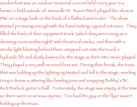 Gooberfest was an outdoor memorial concert held every year in a farmer���s field outside of Janesville Wi.  Raven Bitch played this show in 1986 on a stage built on the back of a flatbed semi trailer.  The show started promising enough with the band making a grand entrance.  They filled the back of their equipment truck (which they were using as a dressing room on this night) with theatrical smoke, and then with a strobe light blasting behind them, stepped out onto the truck���s hydraulic lift and slowly lowered to the stage as their intro music played.  They played a very well received first set.  During their break, the truss that was holding up the lighting rig twisted and fell to the stage, sending Greg���s drums scattering like bowling pins and snapping Bobby���s BC Rich Warlock guitar in half.  Fortunately, the stage was empty at the time so there were no serious injuries.  Too bad the guy on the flyer wasn���t holding up the truss.